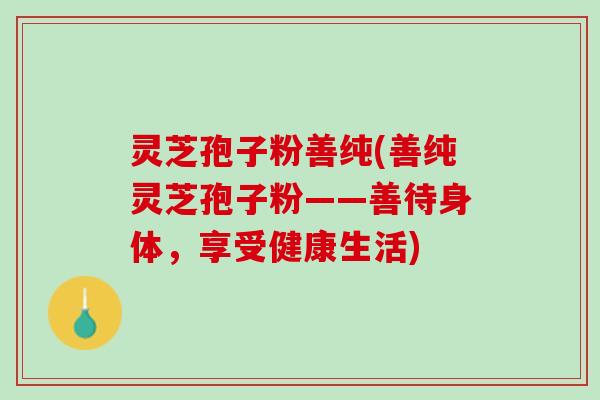 灵芝孢子粉善纯(善纯灵芝孢子粉——善待身体，享受健康生活)