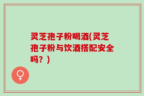 灵芝孢子粉喝酒(灵芝孢子粉与饮酒搭配安全吗？)