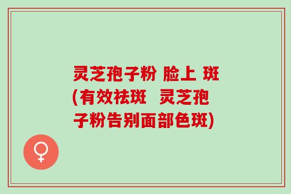 灵芝孢子粉 脸上 斑(有效祛斑 灵芝孢子粉告别面部色斑) 灵芝孢子粉 脸上 斑(有效祛斑 灵芝孢子粉告别面部色斑)