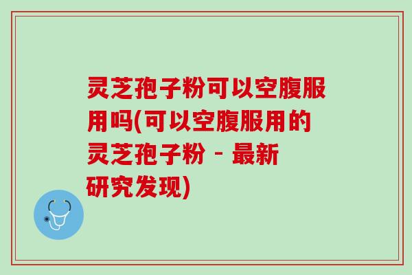 灵芝孢子粉可以空腹服用吗(可以空腹服用的灵芝孢子粉 - 新研究发现) 灵芝孢子粉可以空腹服用吗(可以空腹服用的灵芝孢子粉 - 新研究发现)