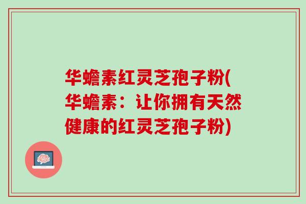 华蟾素红灵芝孢子粉(华蟾素：让你拥有天然健康的红灵芝孢子粉)