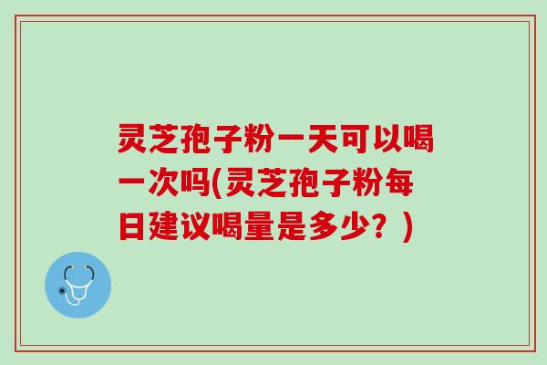 灵芝孢子粉一天可以喝一次吗(灵芝孢子粉每日建议喝量是多少？)