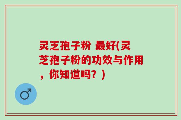 灵芝孢子粉 最好(灵芝孢子粉的功效与作用，你知道吗？)