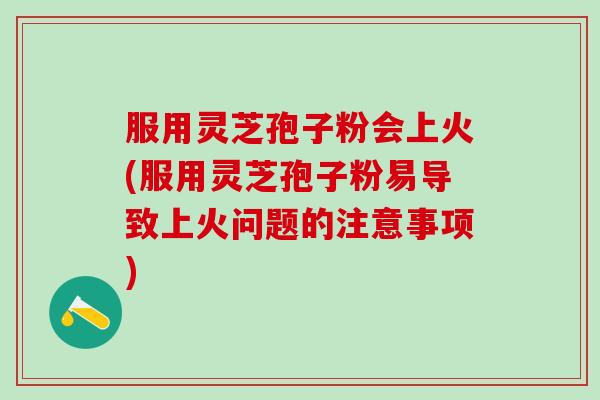 服用灵芝孢子粉会上火(服用灵芝孢子粉易导致上火问题的注意事项)
