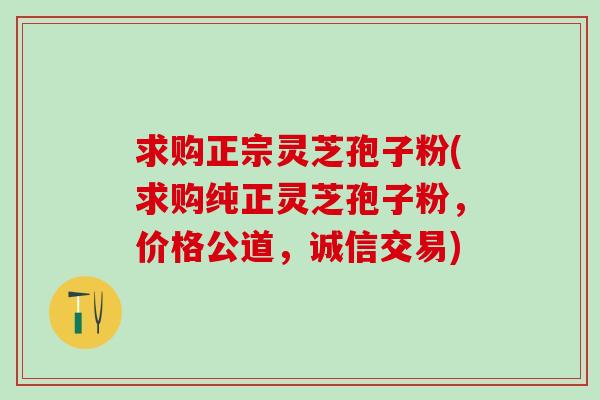 求购正宗灵芝孢子粉(求购纯正灵芝孢子粉,价格公道,诚信交易) 求购正宗灵芝孢子粉(求购纯正灵芝孢子粉,价格公道,诚信交易)