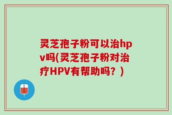 灵芝孢子粉可以治hpv吗(灵芝孢子粉对治疗HPV有帮助吗？)