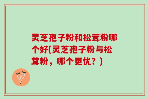 灵芝孢子粉和松茸粉哪个好(灵芝孢子粉与松茸粉，哪个更优？)