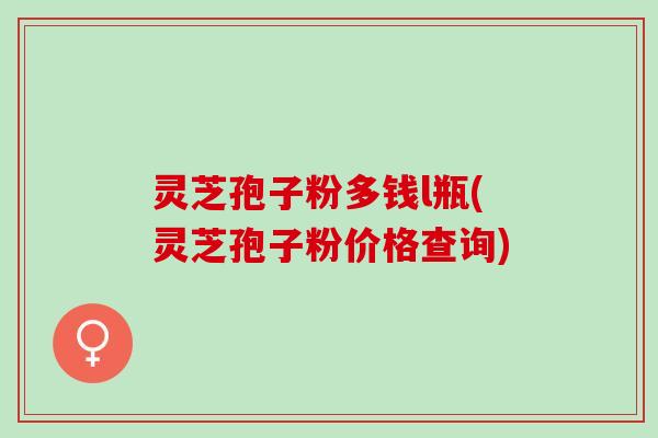 灵芝孢子粉多钱l瓶(灵芝孢子粉价格查询)