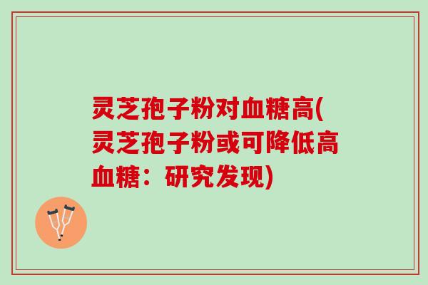灵芝孢子粉对血糖高(灵芝孢子粉或可降低高血糖：研究发现)