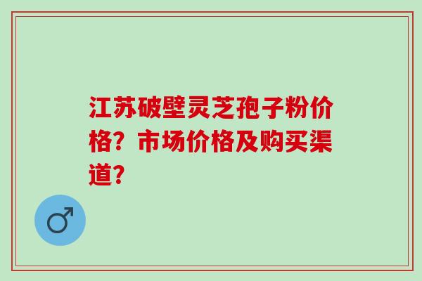 江苏破壁灵芝孢子粉价格?市场价格及购买渠道? 江苏破壁灵芝孢子粉价格?市场价格及购买渠道?