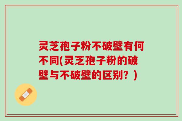 灵芝孢子粉不破壁有何不同(灵芝孢子粉的破壁与不破壁的区别？)