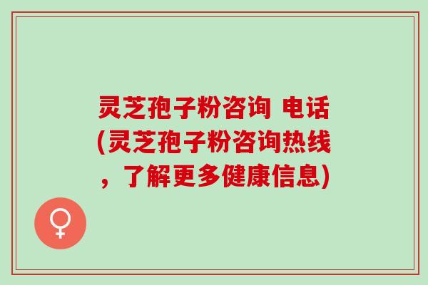 灵芝孢子粉咨询 电话(灵芝孢子粉咨询热线，了解更多健康信息)