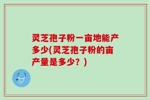 灵芝孢子粉一亩地能产多少(灵芝孢子粉的亩产量是多少？)
