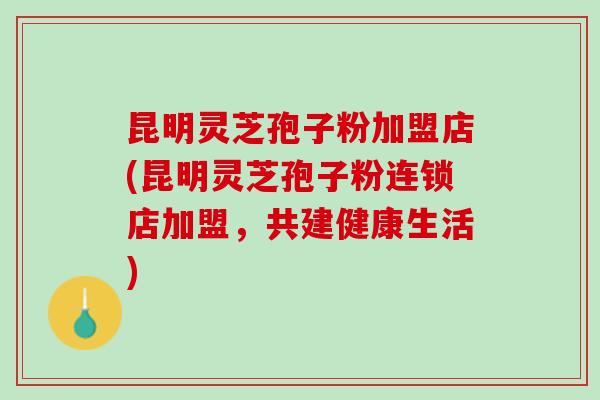 昆明灵芝孢子粉加盟店(昆明灵芝孢子粉连锁店加盟，共建健康生活)