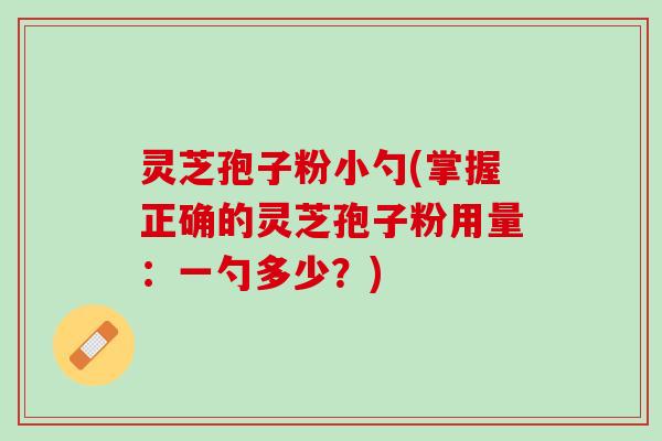 灵芝孢子粉小勺(掌握正确的灵芝孢子粉用量：一勺多少？)