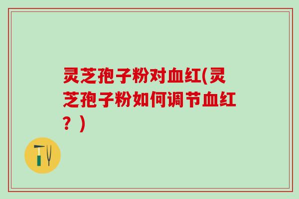 灵芝孢子粉对红(灵芝孢子粉如何调节红?) 灵芝孢子粉对红(灵芝孢子粉如何调节红?)