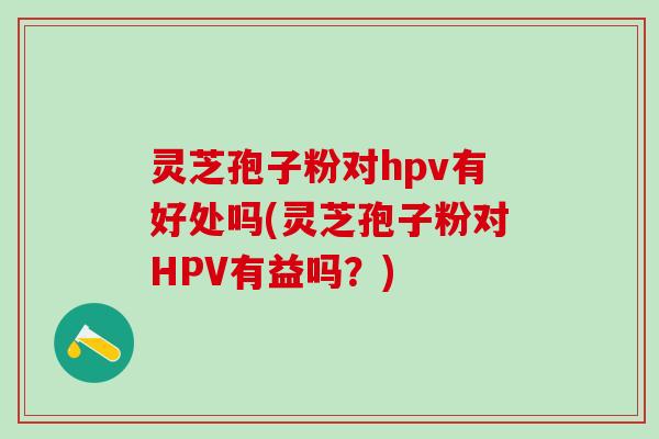 灵芝孢子粉对hpv有好处吗(灵芝孢子粉对HPV有益吗？)