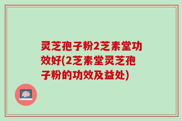 灵芝孢子粉2芝素堂功效好(2芝素堂灵芝孢子粉的功效及益处)