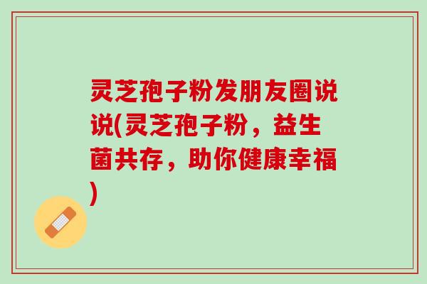 灵芝孢子粉发朋友圈说说(灵芝孢子粉，益生菌共存，助你健康幸福)