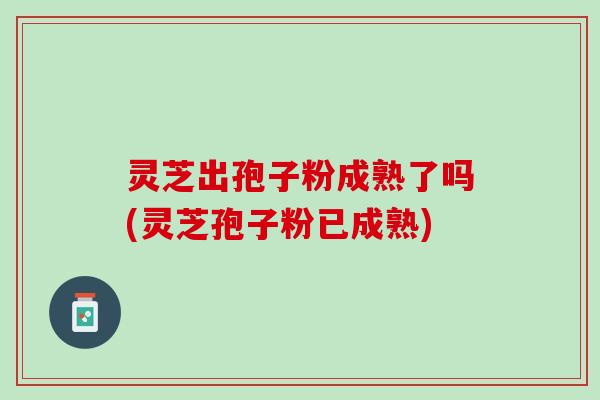 灵芝出孢子粉成熟了吗(灵芝孢子粉已成熟)