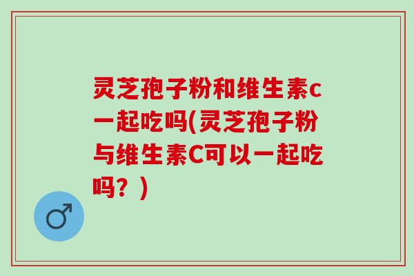灵芝孢子粉和维生素c一起吃吗(灵芝孢子粉与维生素C可以一起吃吗？)