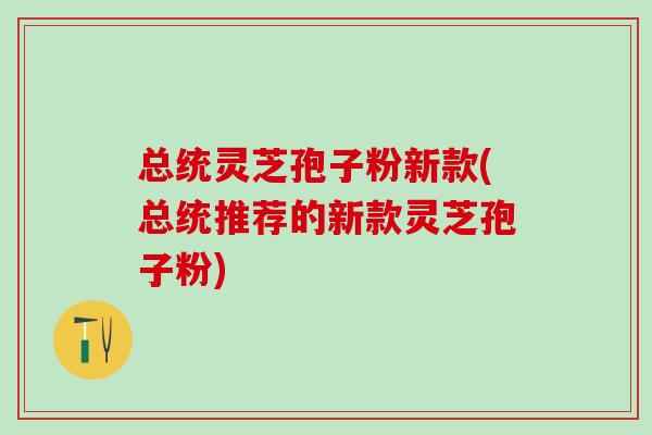 总统灵芝孢子粉新款(总统推荐的新款灵芝孢子粉)