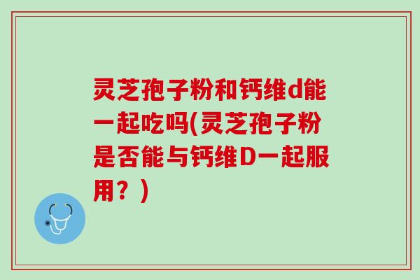 灵芝孢子粉和钙维d能一起吃吗(灵芝孢子粉是否能与钙维D一起服用？)