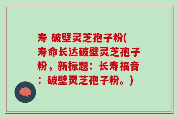 寿 破壁灵芝孢子粉(寿命长达破壁灵芝孢子粉，新标题：长寿福音：破壁灵芝孢子粉。)