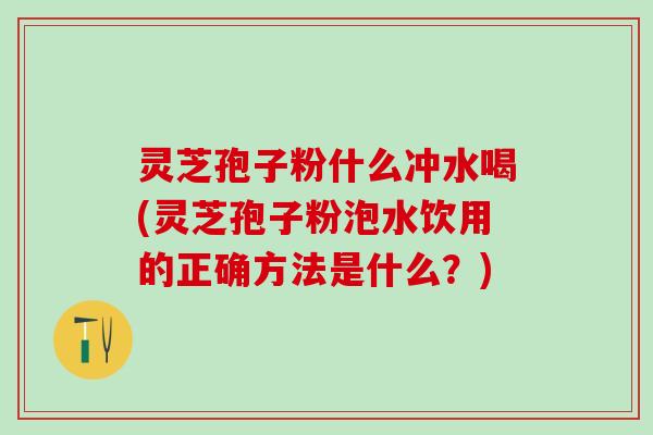灵芝孢子粉什么冲水喝(灵芝孢子粉泡水饮用的正确方法是什么？)