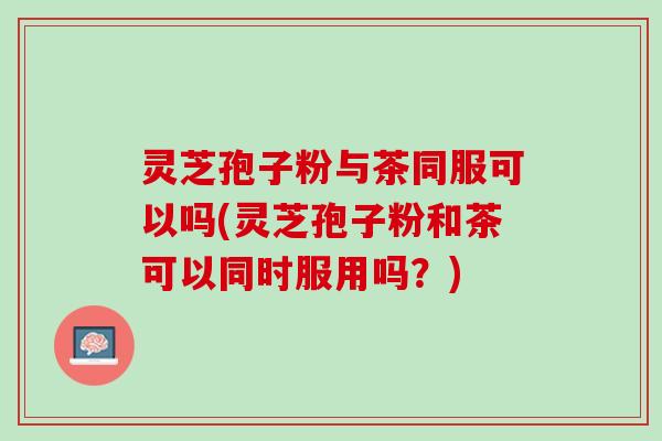 灵芝孢子粉与茶同服可以吗(灵芝孢子粉和茶可以同时服用吗?) 灵芝孢子粉与茶同服可以吗(灵芝孢子粉和茶可以同时服用吗?)