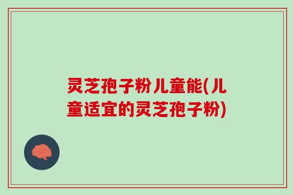 灵芝孢子粉儿童能(儿童适宜的灵芝孢子粉)