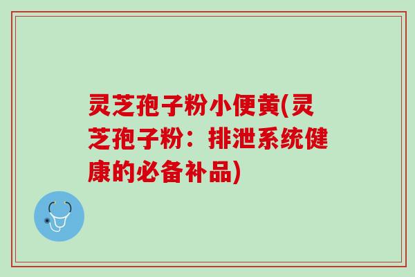 灵芝孢子粉小便黄(灵芝孢子粉：排泄系统健康的必备补品)