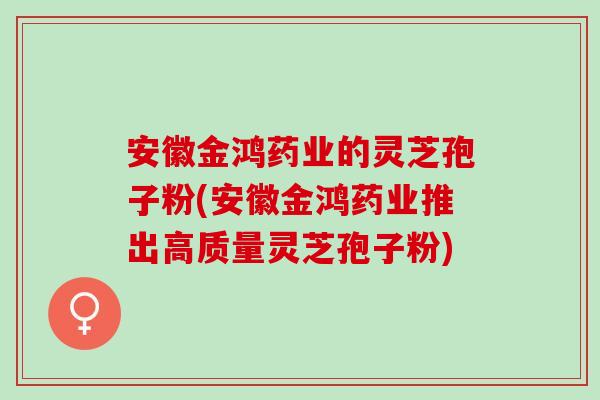 安徽金鸿药业的灵芝孢子粉(安徽金鸿药业推出高质量灵芝孢子粉)