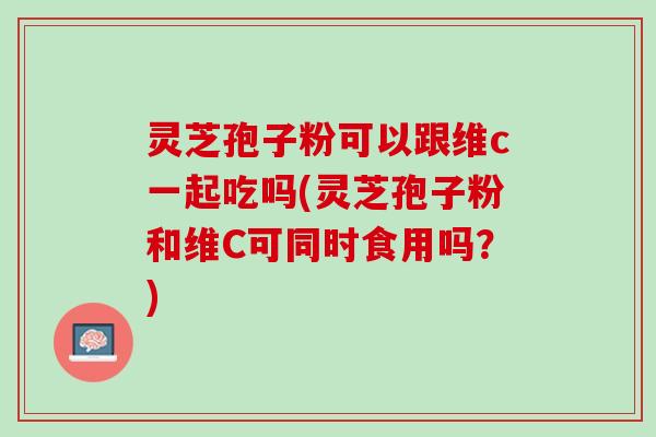 灵芝孢子粉可以跟维c一起吃吗(灵芝孢子粉和维C可同时食用吗?) 灵芝孢子粉可以跟维c一起吃吗(灵芝孢子粉和维C可同时食用吗?)