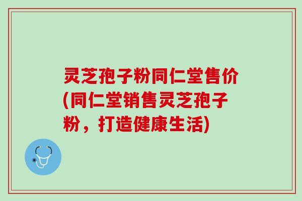 灵芝孢子粉同仁堂售价(同仁堂销售灵芝孢子粉,打造健康生活) 灵芝孢子粉同仁堂售价(同仁堂销售灵芝孢子粉,打造健康生活)