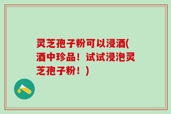 灵芝孢子粉可以浸酒(酒中珍品!试试浸泡灵芝孢子粉!) 灵芝孢子粉可以浸酒(酒中珍品!试试浸泡灵芝孢子粉!)