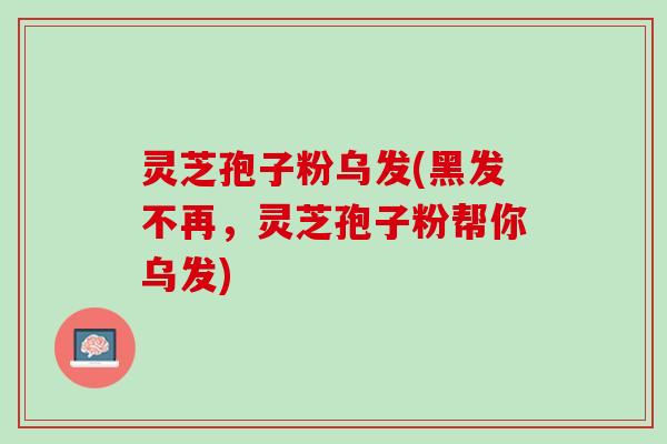 灵芝孢子粉乌发(黑发不再，灵芝孢子粉帮你乌发)
