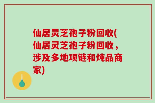 仙居灵芝孢子粉回收(仙居灵芝孢子粉回收，涉及多地项链和炖品商家)