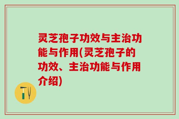 灵芝孢子功效与主治功能与作用(灵芝孢子的功效、主治功能与作用介绍)
