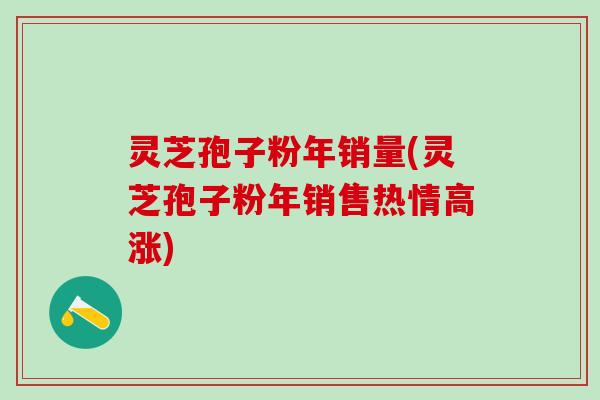灵芝孢子粉年销量(灵芝孢子粉年销售热情高涨) 灵芝孢子粉年销量(灵芝孢子粉年销售热情高涨)