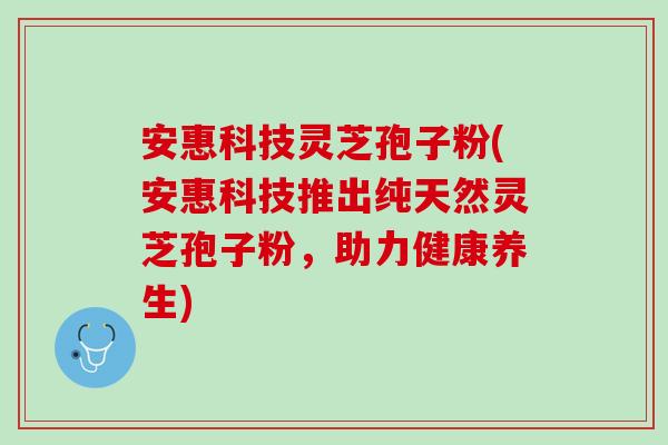 安惠科技灵芝孢子粉(安惠科技推出纯天然灵芝孢子粉，助力健康养生)