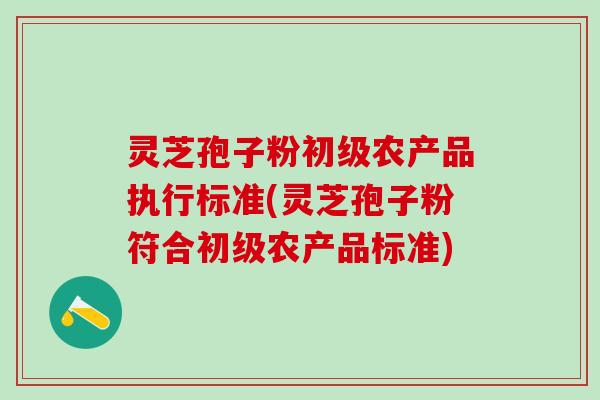 灵芝孢子粉初级农产品执行标准(灵芝孢子粉符合初级农产品标准) 灵芝孢子粉初级农产品执行标准(灵芝孢子粉符合初级农产品标准)