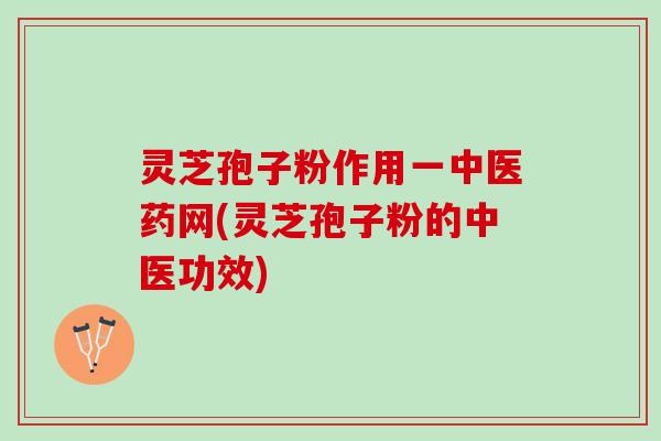 灵芝孢子粉作用一中医药网(灵芝孢子粉的中医功效)