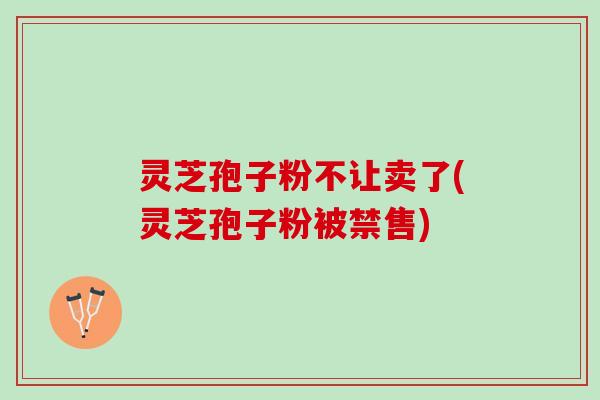 灵芝孢子粉不让卖了(灵芝孢子粉被禁售)