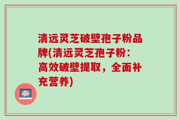 清远灵芝破壁孢子粉品牌(清远灵芝孢子粉：高效破壁提取，全面补充营养)