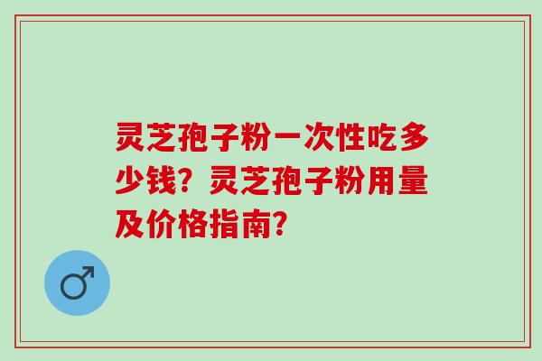 灵芝孢子粉一次性吃多少钱？灵芝孢子粉用量及价格指南？