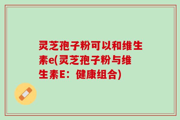 灵芝孢子粉可以和维生素e(灵芝孢子粉与维生素E：健康组合)