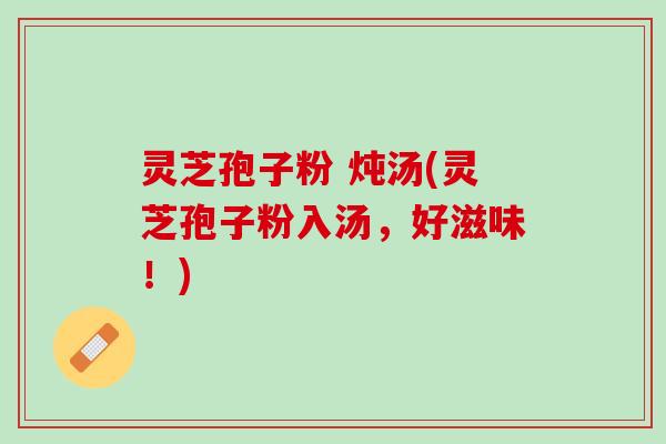 灵芝孢子粉 炖汤(灵芝孢子粉入汤，好滋味！)