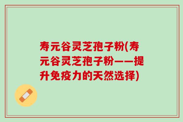 寿元谷灵芝孢子粉(寿元谷灵芝孢子粉——提升免疫力的天然选择)