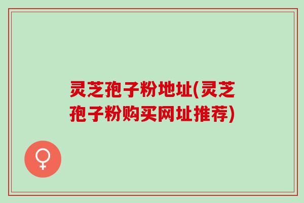 灵芝孢子粉地址(灵芝孢子粉购买网址推荐)